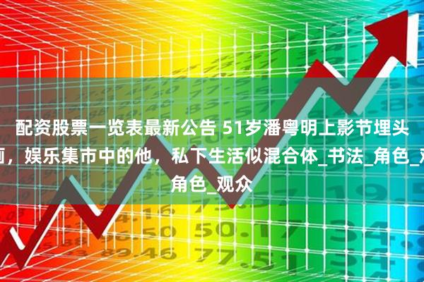 配资股票一览表最新公告 51岁潘粤明上影节埋头作画，娱乐集市中的他，私下生活似混合体_书法_角色_观众