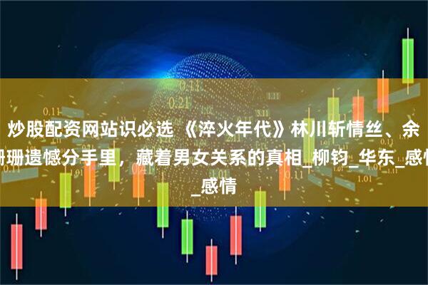 炒股配资网站识必选 《淬火年代》林川斩情丝、余珊珊遗憾分手里，藏着男女关系的真相_柳钧_华东_感情
