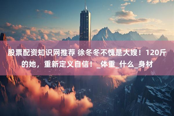 股票配资知识网推荐 徐冬冬不愧是大嫂！120斤的她，重新定义自信！_体重_什么_身材