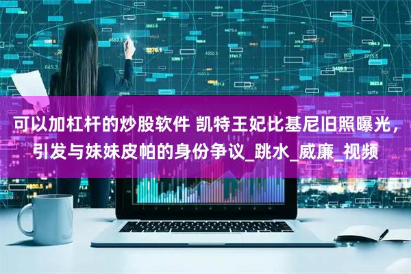 可以加杠杆的炒股软件 凯特王妃比基尼旧照曝光，引发与妹妹皮帕的身份争议_跳水_威廉_视频