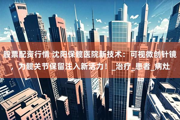 股票配资行情 沈阳保髋医院新技术：可视微创针镜，为髋关节保留注入新活力！_治疗_患者_病灶