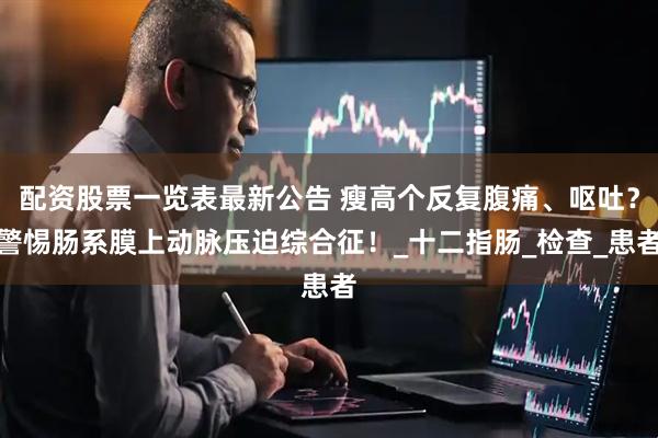 配资股票一览表最新公告 瘦高个反复腹痛、呕吐？警惕肠系膜上动脉压迫综合征！_十二指肠_检查_患者