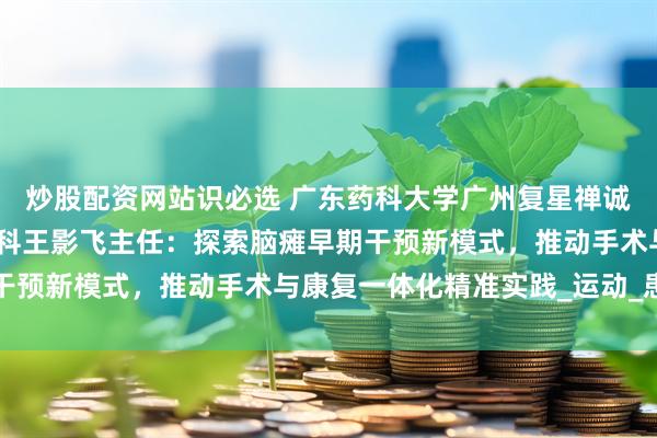 炒股配资网站识必选 广东药科大学广州复星禅诚医院功能神经与矫形外科王影飞主任：探索脑瘫早期干预新模式，推动手术与康复一体化精准实践_运动_患儿