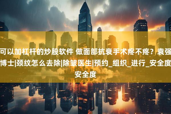 可以加杠杆的炒股软件 做面部抗衰手术疼不疼？袁强博士|颈纹怎么去除|除皱医生|预约_组织_进行_安全度