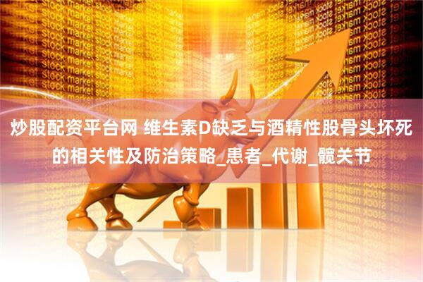 炒股配资平台网 维生素D缺乏与酒精性股骨头坏死的相关性及防治策略_患者_代谢_髋关节