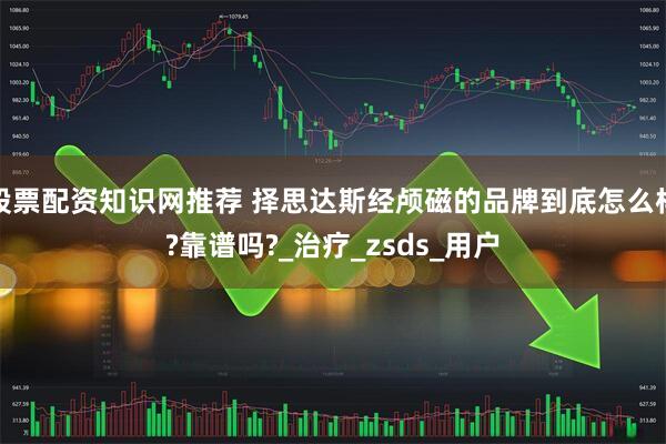 股票配资知识网推荐 择思达斯经颅磁的品牌到底怎么样?靠谱吗?_治疗_zsds_用户