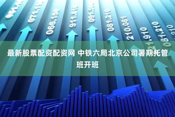 最新股票配资配资网 中铁六局北京公司暑期托管班开班