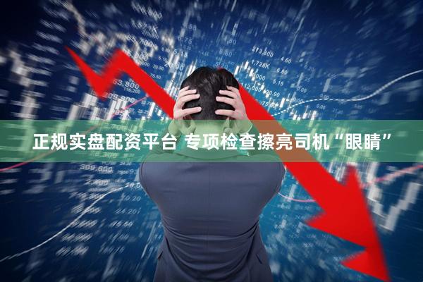 正规实盘配资平台 专项检查擦亮司机“眼睛”