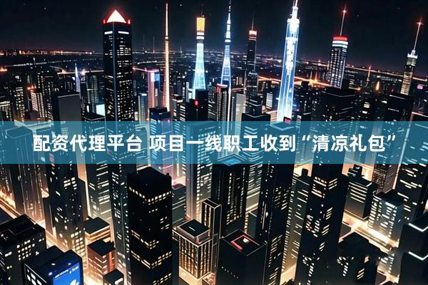 配资代理平台 项目一线职工收到“清凉礼包”