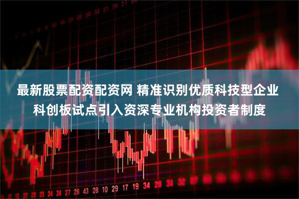 最新股票配资配资网 精准识别优质科技型企业 科创板试点引入资深专业机构投资者制度
