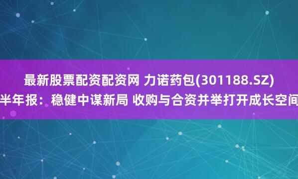 最新股票配资配资网 力诺药包(301188.SZ)半年报：稳健中谋新局 收购与合资并举打开成长空间
