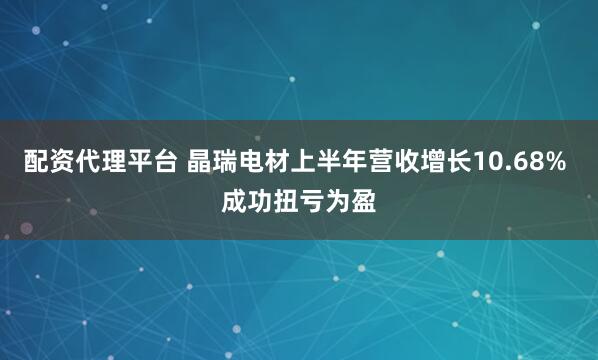 配资代理平台 晶瑞电材上半年营收增长10.68% 成功扭亏为盈