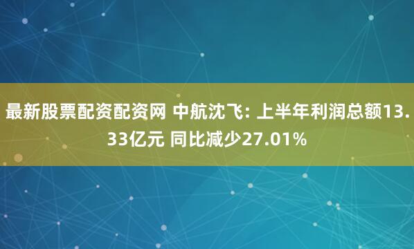 最新股票配资配资网 中航沈飞: 上半年利润总额13.33亿元 同比减少27.01%