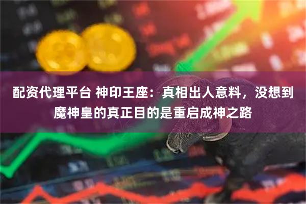 配资代理平台 神印王座：真相出人意料，没想到魔神皇的真正目的是重启成神之路