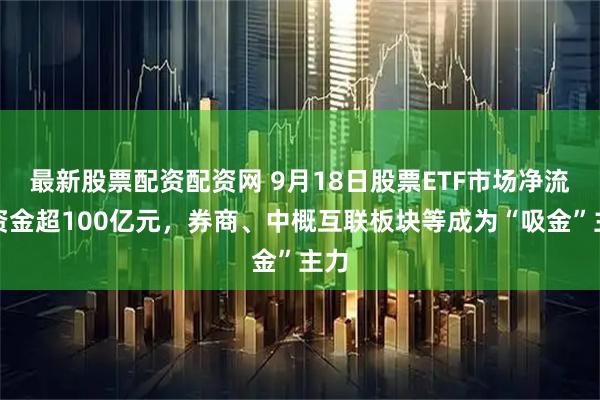 最新股票配资配资网 9月18日股票ETF市场净流入资金超100亿元，券商、中概互联板块等成为“吸金”主力