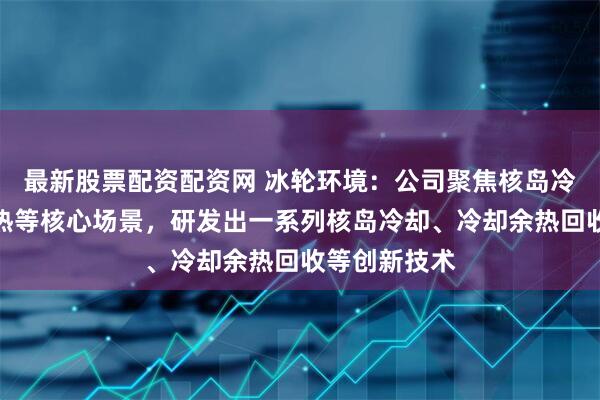 最新股票配资配资网 冰轮环境：公司聚焦核岛冷却、核能供热等核心场景，研发出一系列核岛冷却、冷却余热回收等创新技术