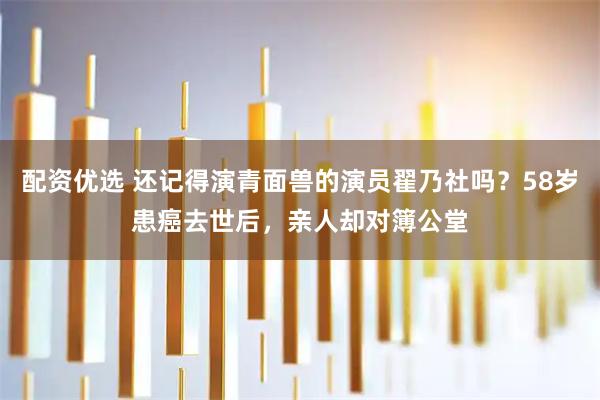 配资优选 还记得演青面兽的演员翟乃社吗？58岁患癌去世后，亲人却对簿公堂